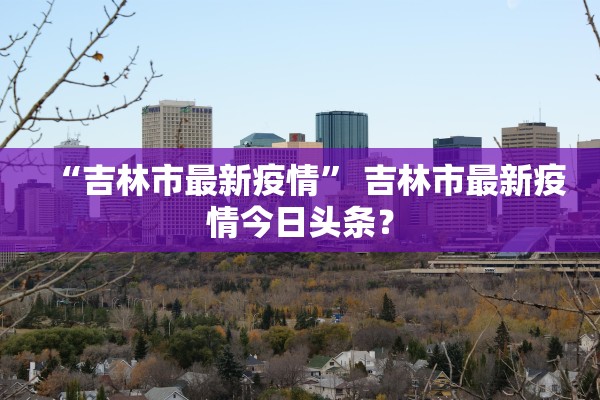 “吉林市最新疫情	” 吉林市最新疫情今日头条？