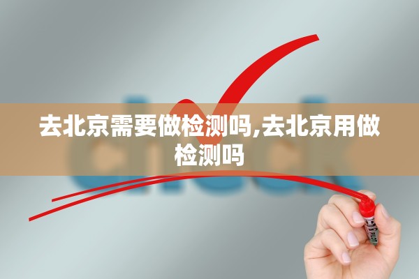 去北京需要做检测吗,去北京用做检测吗 去北京需要做检测吗,去北京用做检测吗