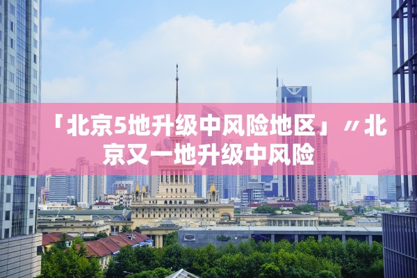 「北京5地升级中风险地区」〃北京又一地升级中风险