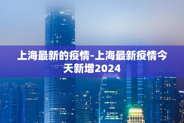 上海最新的疫情-上海最新疫情今天新增2024 上海最新的疫情-上海最新疫情今天新增2024