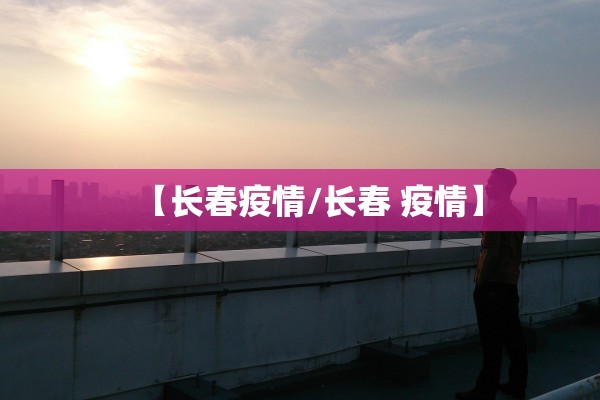 【长春疫情/长春 疫情】 【长春疫情/长春 疫情】