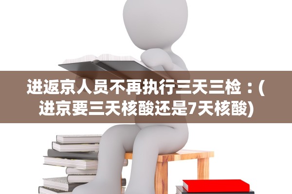 进返京人员不再执行三天三检︰(进京要三天核酸还是7天核酸)