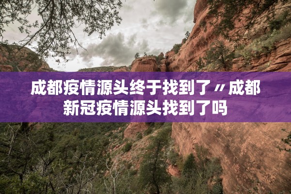 成都疫情源头终于找到了〃成都新冠疫情源头找到了吗 成都疫情源头终于找到了〃成都新冠疫情源头找到了吗
