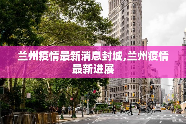 兰州疫情最新消息封城,兰州疫情最新进展 兰州疫情最新消息封城,兰州疫情最新进展