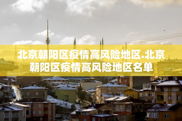 北京朝阳区疫情高风险地区.北京朝阳区疫情高风险地区名单 北京朝阳区疫情高风险地区.北京朝阳区疫情高风险地区名单