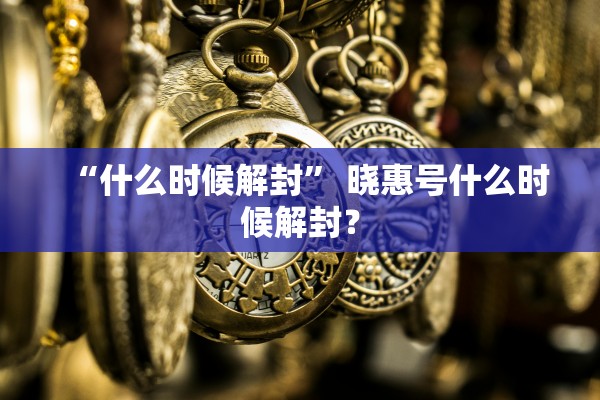 “什么时候解封	” 晓惠号什么时候解封？