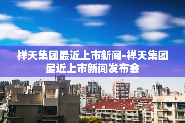 祥天集团最近上市新闻-祥天集团最近上市新闻发布会