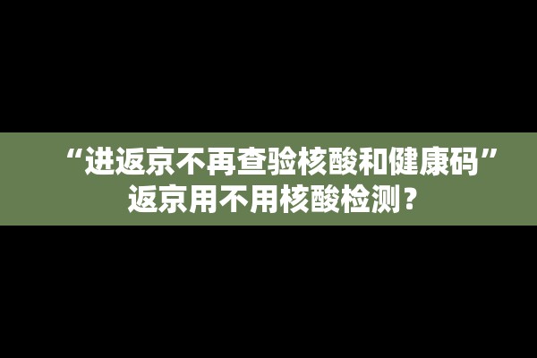 “进返京不再查验核酸和健康码	” 返京用不用核酸检测？