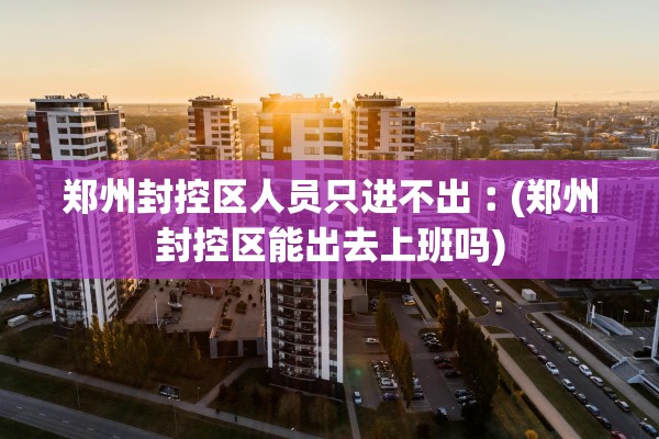 郑州封控区人员只进不出︰(郑州封控区能出去上班吗) 郑州封控区人员只进不出︰(郑州封控区能出去上班吗)