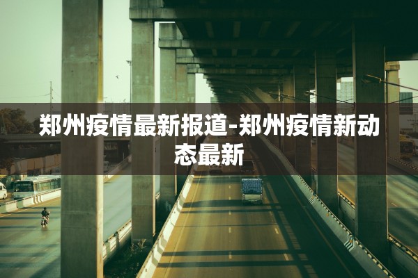 郑州疫情最新报道-郑州疫情新动态最新 郑州疫情最新报道-郑州疫情新动态最新