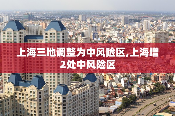 上海三地调整为中风险区,上海增2处中风险区 上海三地调整为中风险区,上海增2处中风险区