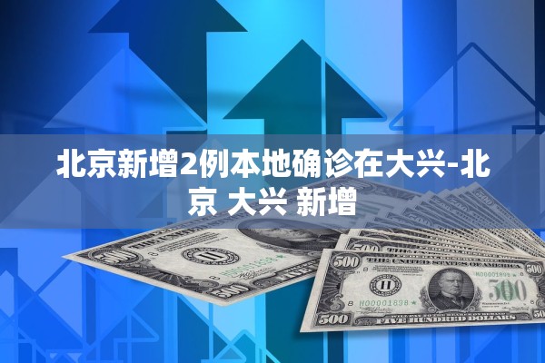 北京新增2例本地确诊在大兴-北京 大兴 新增 北京新增2例本地确诊在大兴-北京 大兴 新增