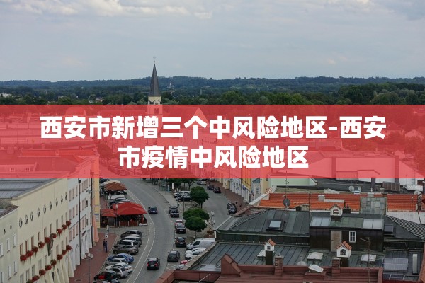 西安市新增三个中风险地区-西安市疫情中风险地区 西安市新增三个中风险地区-西安市疫情中风险地区
