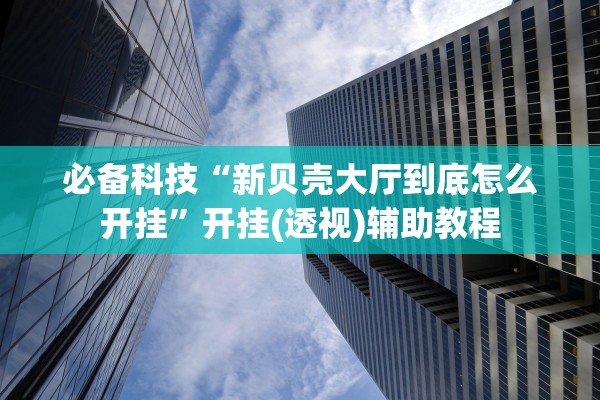 必备科技“新贝壳大厅到底怎么开挂”开挂(透视)辅助教程