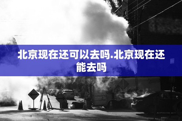 北京现在还可以去吗.北京现在还能去吗 北京现在还可以去吗.北京现在还能去吗
