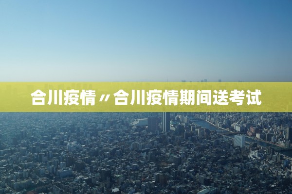 合川疫情〃合川疫情期间送考试 合川疫情〃合川疫情期间送考试