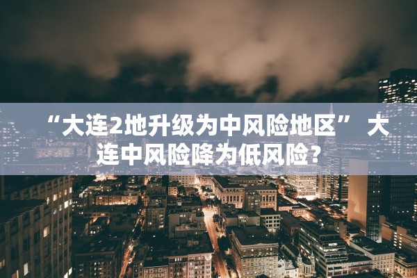 “大连2地升级为中风险地区	” 大连中风险降为低风险？
