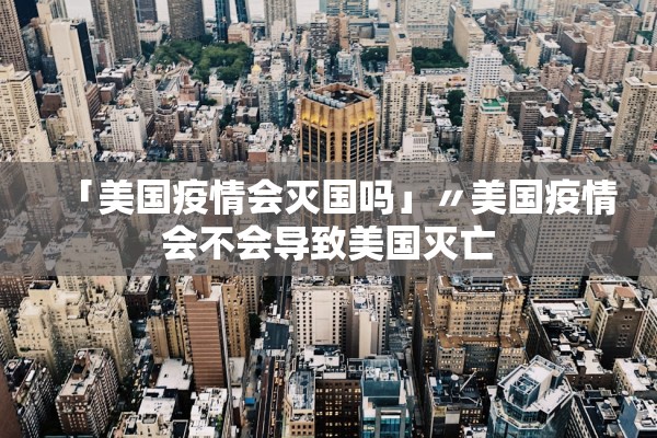 「美国疫情会灭国吗」〃美国疫情会不会导致美国灭亡 「美国疫情会灭国吗」〃美国疫情会不会导致美国灭亡