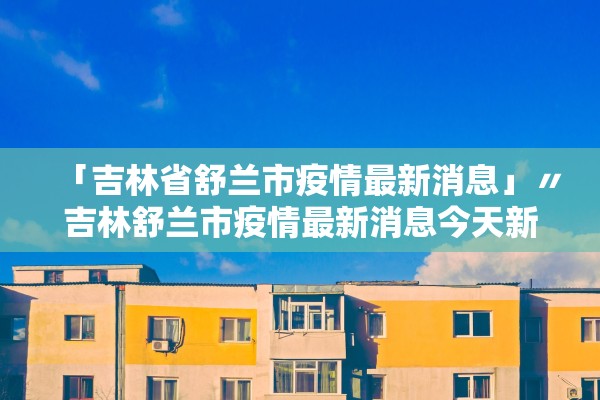 「吉林省舒兰市疫情最新消息」〃吉林舒兰市疫情最新消息今天新增病例