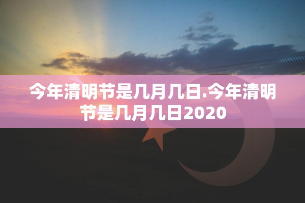 今年清明节是几月几日.今年清明节是几月几日2020 今年清明节是几月几日.今年清明节是几月几日2020