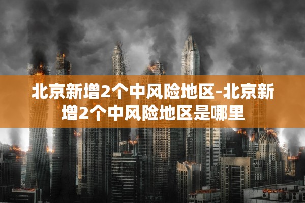 北京新增2个中风险地区-北京新增2个中风险地区是哪里 北京新增2个中风险地区-北京新增2个中风险地区是哪里