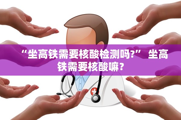 “坐高铁需要核酸检测吗?” 坐高铁需要核酸嘛？