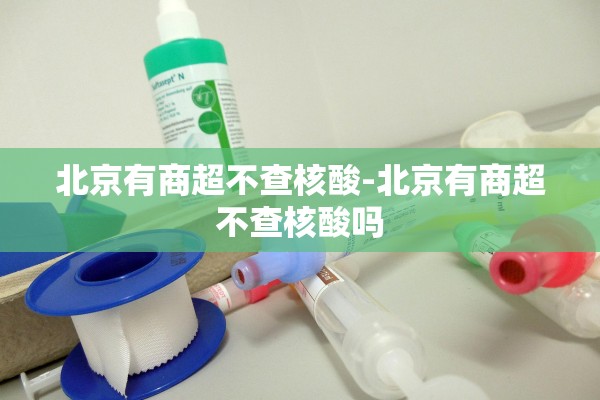北京有商超不查核酸-北京有商超不查核酸吗 北京有商超不查核酸-北京有商超不查核酸吗