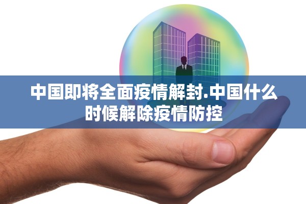 中国即将全面疫情解封.中国什么时候解除疫情防控