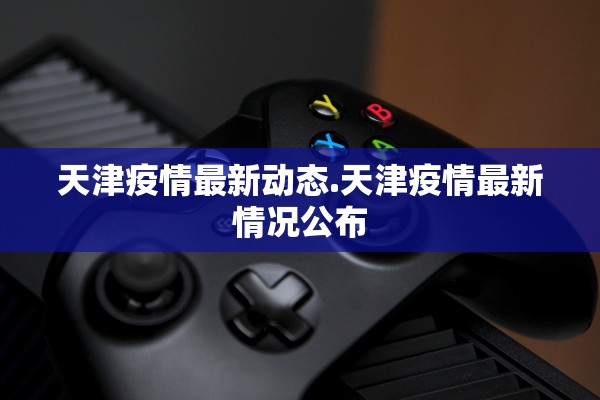 天津疫情最新动态.天津疫情最新情况公布 天津疫情最新动态.天津疫情最新情况公布