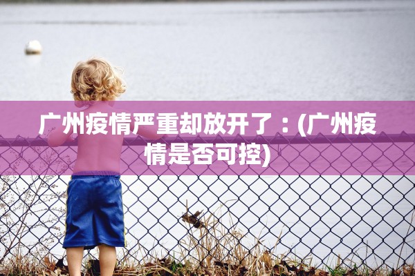 广州疫情严重却放开了︰(广州疫情是否可控) 广州疫情严重却放开了︰(广州疫情是否可控)
