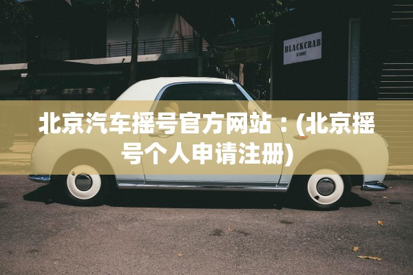 北京汽车摇号官方网站︰(北京摇号个人申请注册) 北京汽车摇号官方网站︰(北京摇号个人申请注册)
