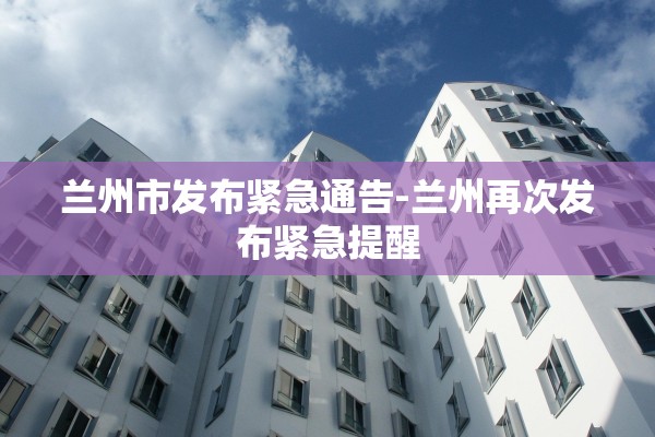 兰州市发布紧急通告-兰州再次发布紧急提醒 兰州市发布紧急通告-兰州再次发布紧急提醒