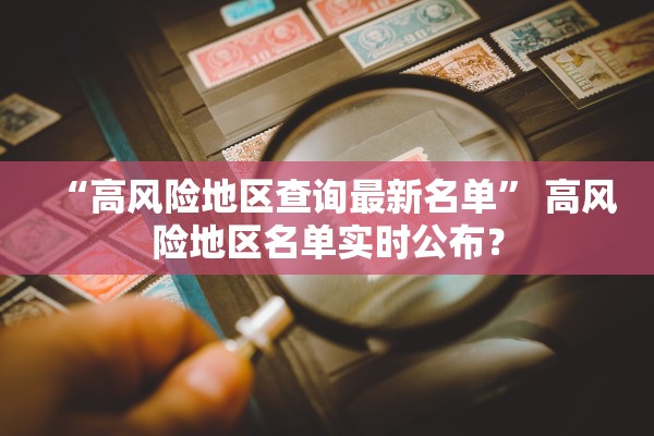 “高风险地区查询最新名单	” 高风险地区名单实时公布？