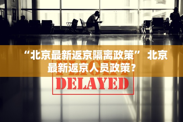 “北京最新返京隔离政策” 北京最新返京人员政策？