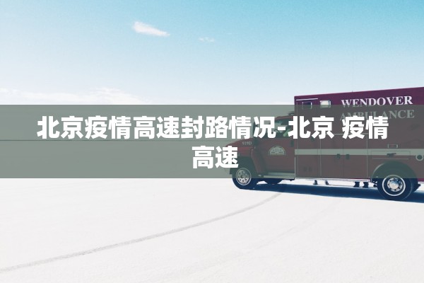 北京疫情高速封路情况-北京 疫情 高速 北京疫情高速封路情况-北京 疫情 高速