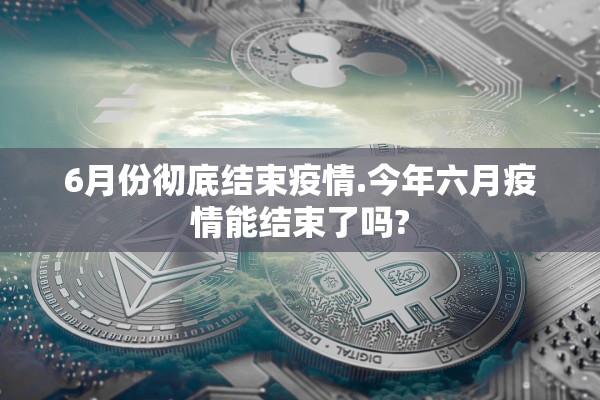 6月份彻底结束疫情.今年六月疫情能结束了吗? 6月份彻底结束疫情.今年六月疫情能结束了吗?
