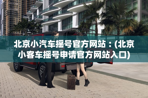 北京小汽车摇号官方网站︰(北京小客车摇号申请官方网站入口) 北京小汽车摇号官方网站︰(北京小客车摇号申请官方网站入口)