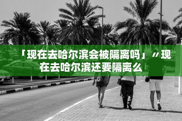 「现在去哈尔滨会被隔离吗」〃现在去哈尔滨还要隔离么 「现在去哈尔滨会被隔离吗」〃现在去哈尔滨还要隔离么