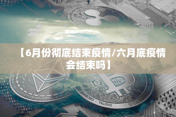 【6月份彻底结束疫情/六月底疫情会结束吗】 【6月份彻底结束疫情/六月底疫情会结束吗】