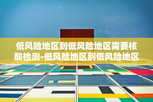 低风险地区到低风险地区需要核酸检测-低风险地区到低风险地区需要核酸证明吗
