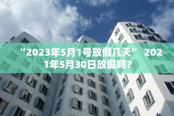 “2023年5月1号放假几天	” 2021年5月30日放假吗？