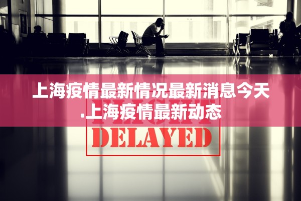 上海疫情最新情况最新消息今天.上海疫情最新动态 上海疫情最新情况最新消息今天.上海疫情最新动态