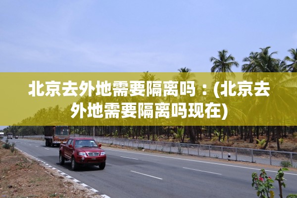 北京去外地需要隔离吗︰(北京去外地需要隔离吗现在) 北京去外地需要隔离吗︰(北京去外地需要隔离吗现在)