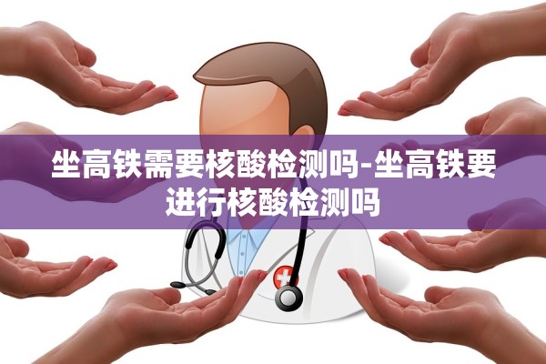 坐高铁需要核酸检测吗-坐高铁要进行核酸检测吗 坐高铁需要核酸检测吗-坐高铁要进行核酸检测吗