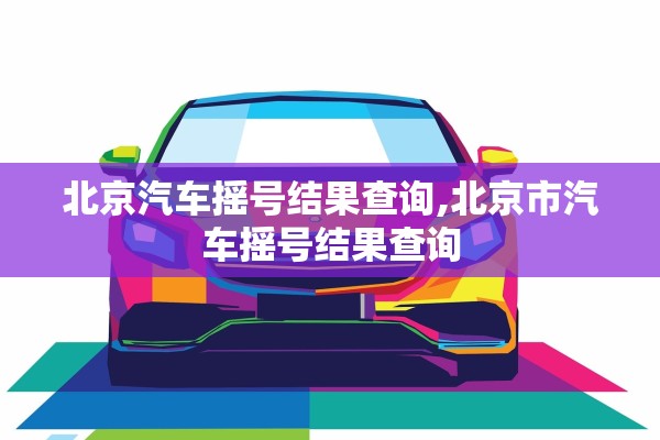 北京汽车摇号结果查询,北京市汽车摇号结果查询 北京汽车摇号结果查询,北京市汽车摇号结果查询